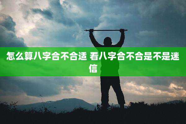 怎么算八字合不合适 看八字合不合是不是迷信