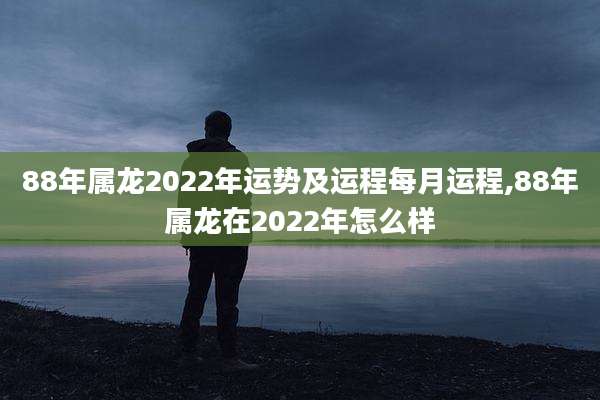 88年属龙2022年运势及运程每月运程,88年属龙在2022年怎么样