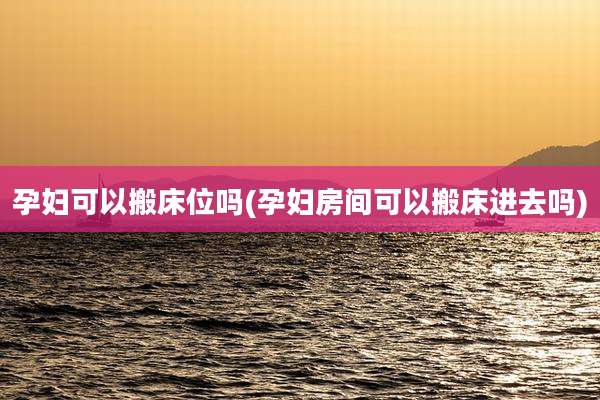孕妇可以搬床位吗(孕妇房间可以搬床进去吗)