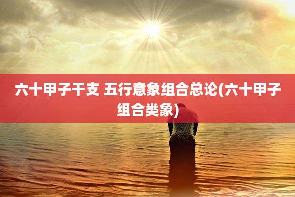 六十甲子干支 五行意象组合总论(六十甲子组合类象)