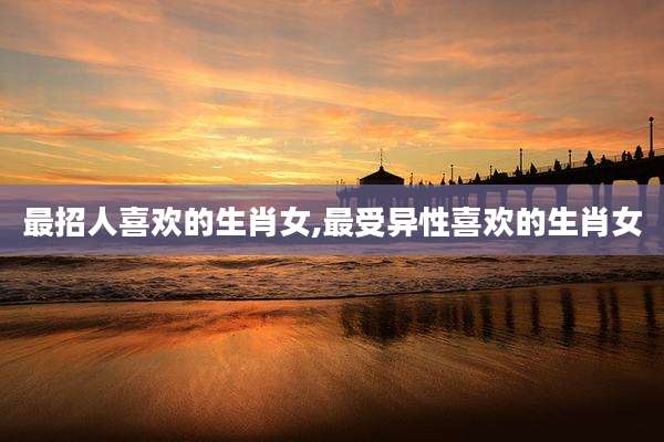 最招人喜欢的生肖女,最受异性喜欢的生肖女