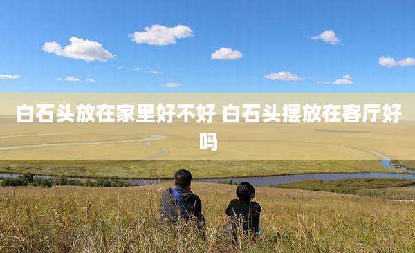 白石头放在家里好不好 白石头摆放在客厅好吗