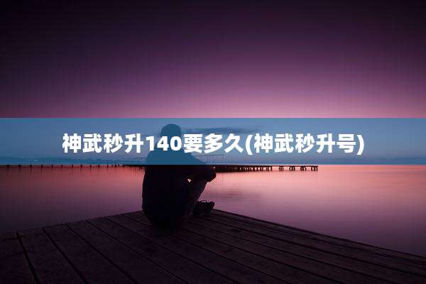 神武秒升140要多久(神武秒升号)