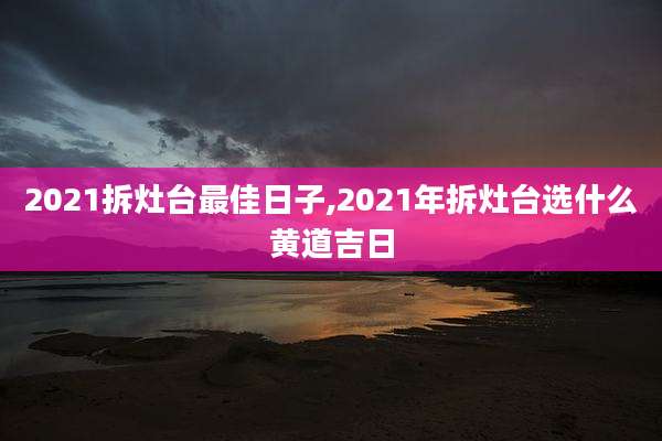 2021拆灶台最佳日子,2021年拆灶台选什么黄道吉日