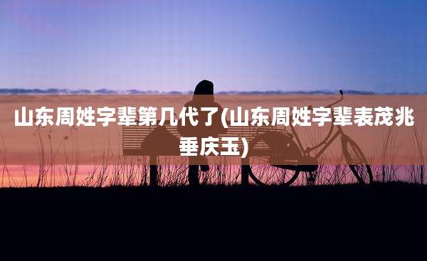 山东周姓字辈第几代了(山东周姓字辈表茂兆垂庆玉)