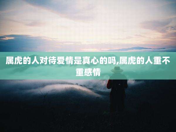 属虎的人对待爱情是真心的吗,属虎的人重不重感情