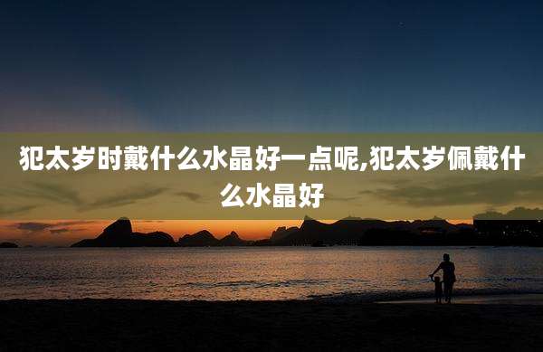 犯太岁时戴什么水晶好一点呢,犯太岁佩戴什么水晶好
