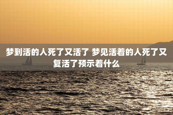 梦到活的人死了又活了 梦见活着的人死了又复活了预示着什么