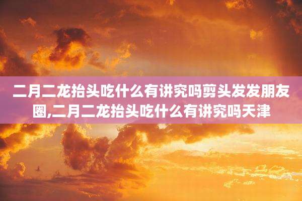 二月二龙抬头吃什么有讲究吗剪头发发朋友圈,二月二龙抬头吃什么有讲究吗天津