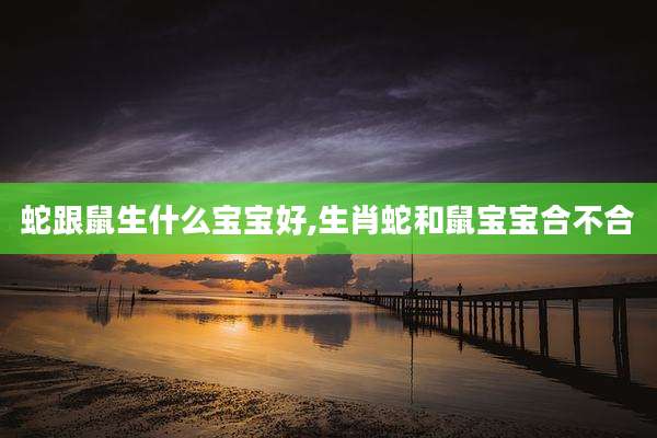 蛇跟鼠生什么宝宝好,生肖蛇和鼠宝宝合不合