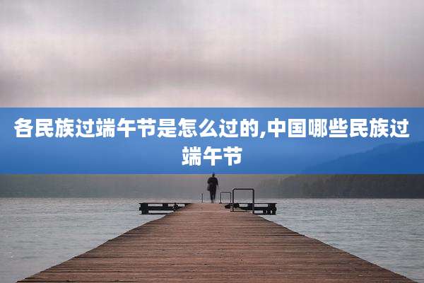 各民族过端午节是怎么过的,中国哪些民族过端午节