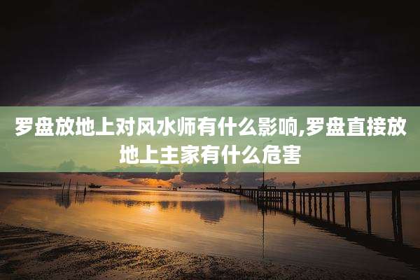 罗盘放地上对风水师有什么影响,罗盘直接放地上主家有什么危害