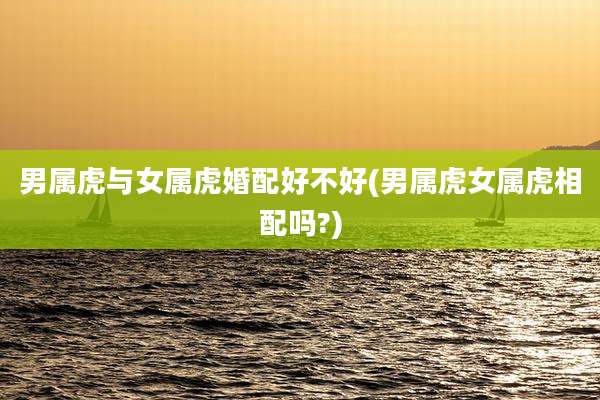 男属虎与女属虎婚配好不好(男属虎女属虎相配吗?)