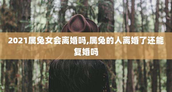2021属兔女会离婚吗,属兔的人离婚了还能复婚吗