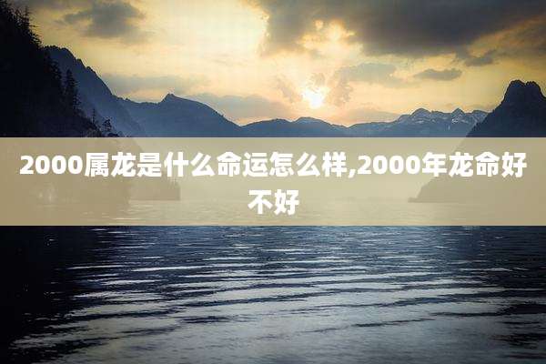 2000属龙是什么命运怎么样,2000年龙命好不好