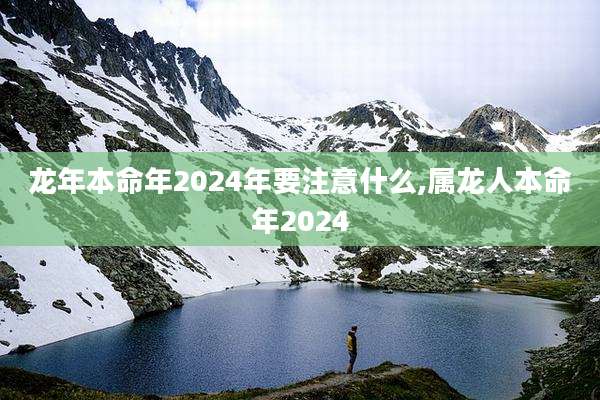 龙年本命年2024年要注意什么,属龙人本命年2024