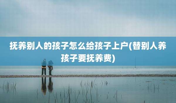 抚养别人的孩子怎么给孩子上户(替别人养孩子要抚养费)