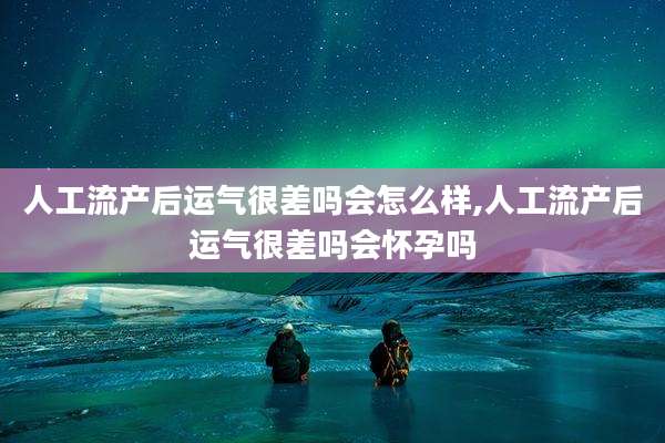 人工流产后运气很差吗会怎么样,人工流产后运气很差吗会怀孕吗