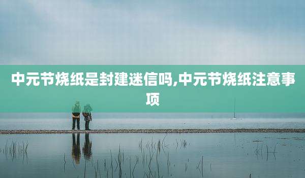 中元节烧纸是封建迷信吗,中元节烧纸注意事项