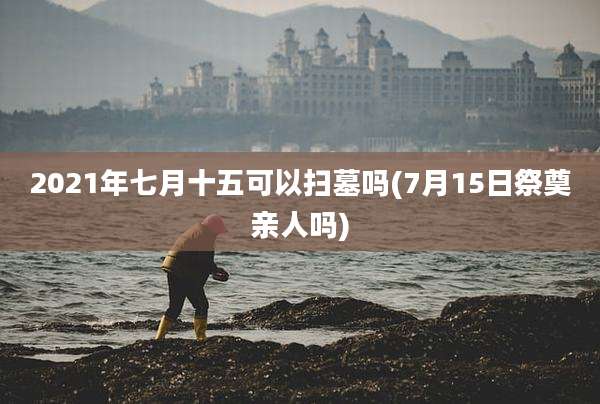2021年七月十五可以扫墓吗(7月15日祭奠亲人吗)