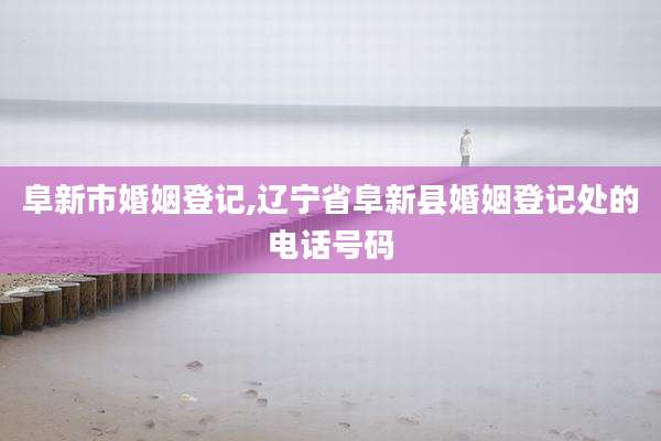 阜新市婚姻登记,辽宁省阜新县婚姻登记处的电话号码