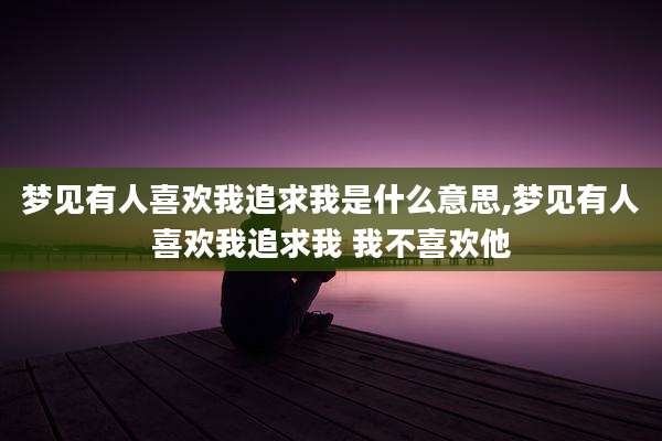 梦见有人喜欢我追求我是什么意思,梦见有人喜欢我追求我 我不喜欢他