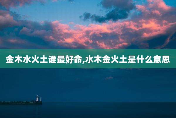 金木水火土谁最好命,水木金火土是什么意思