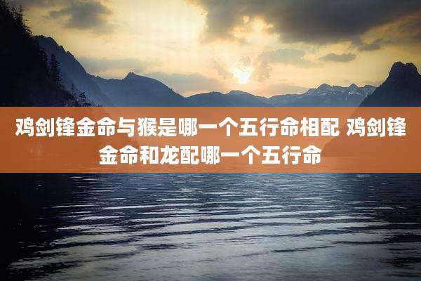 鸡剑锋金命与猴是哪一个五行命相配 鸡剑锋金命和龙配哪一个五行命