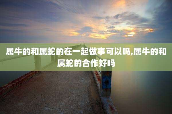 属牛的和属蛇的在一起做事可以吗,属牛的和属蛇的合作好吗