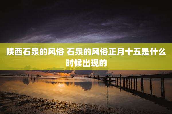 陕西石泉的风俗 石泉的风俗正月十五是什么时候出现的