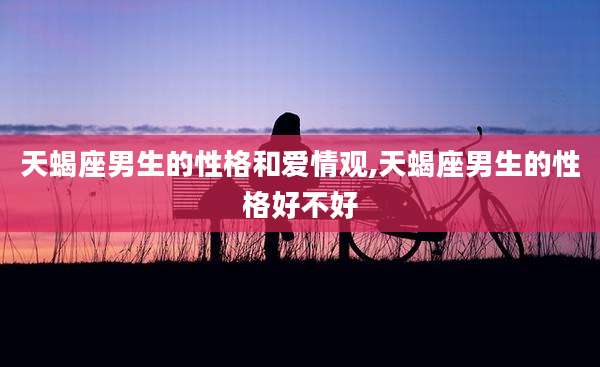 天蝎座男生的性格和爱情观,天蝎座男生的性格好不好