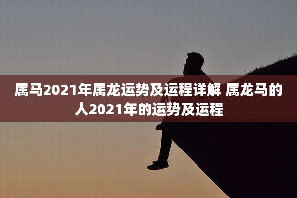 属马2021年属龙运势及运程详解 属龙马的人2021年的运势及运程
