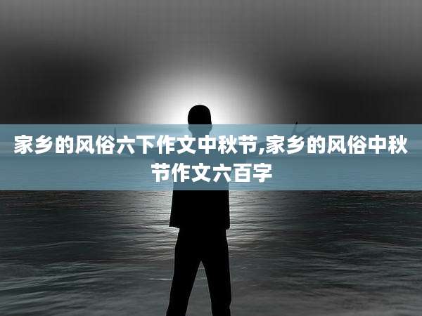 家乡的风俗六下作文中秋节,家乡的风俗中秋节作文六百字