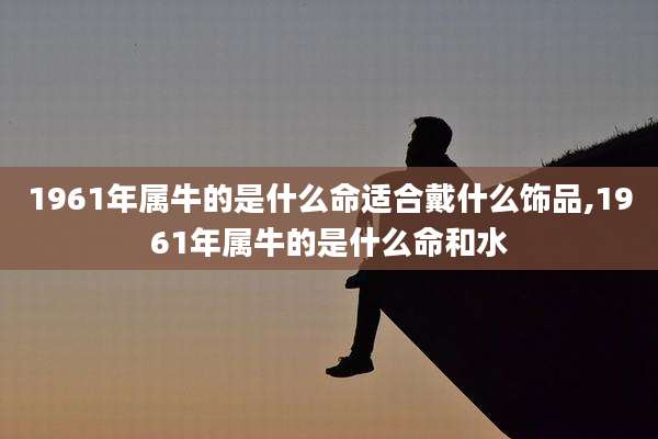 1961年属牛的是什么命适合戴什么饰品,1961年属牛的是什么命和水