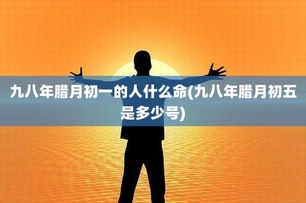 九八年腊月初一的人什么命(九八年腊月初五是多少号)