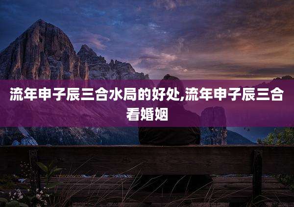 流年申子辰三合水局的好处,流年申子辰三合看婚姻