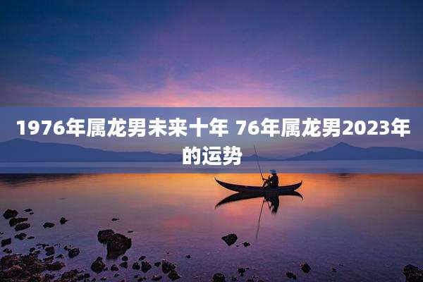 1976年属龙男未来十年 76年属龙男2023年的运势
