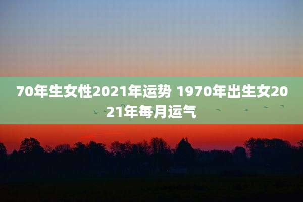 70年生女性2021年运势 1970年出生女2021年每月运气