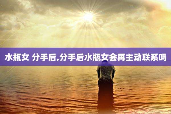 水瓶女 分手后,分手后水瓶女会再主动联系吗