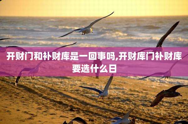 开财门和补财库是一回事吗,开财库门补财库要选什么日