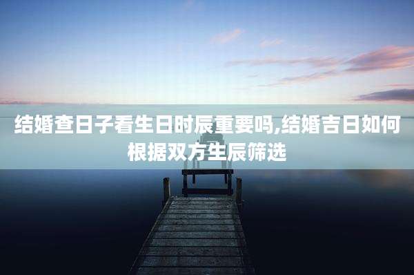 结婚查日子看生日时辰重要吗,结婚吉日如何根据双方生辰筛选