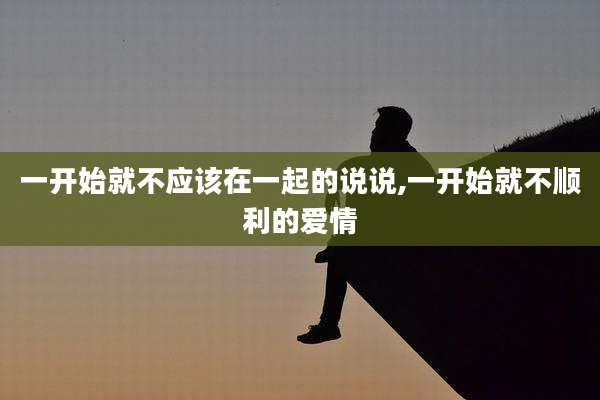 一开始就不应该在一起的说说,一开始就不顺利的爱情