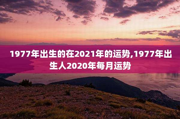 1977年出生的在2021年的运势,1977年出生人2020年每月运势