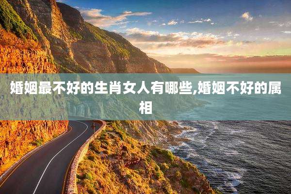 婚姻最不好的生肖女人有哪些,婚姻不好的属相