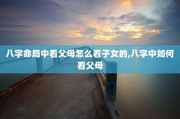 八字命局中看父母怎么看子女的,八字中如何看父母
