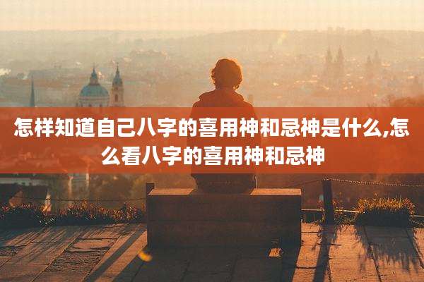 怎样知道自己八字的喜用神和忌神是什么,怎么看八字的喜用神和忌神