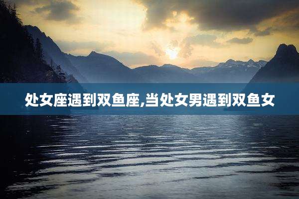 处女座遇到双鱼座,当处女男遇到双鱼女