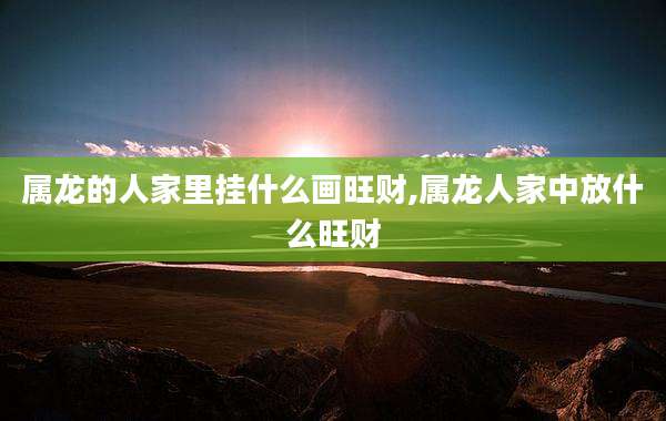 属龙的人家里挂什么画旺财,属龙人家中放什么旺财