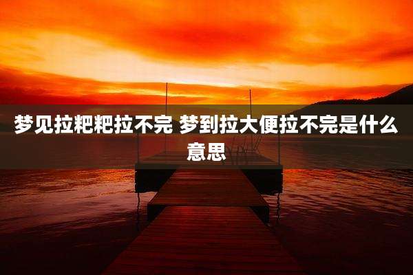 梦见拉粑粑拉不完 梦到拉大便拉不完是什么意思