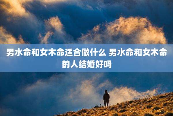男水命和女木命适合做什么 男水命和女木命的人结婚好吗